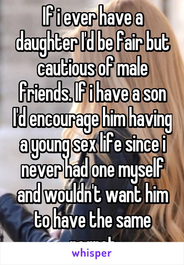 If i ever have a daughter I'd be fair but cautious of male friends. If i have a son I'd encourage him having a young sex life since i never had one myself and wouldn't want him to have the same regret