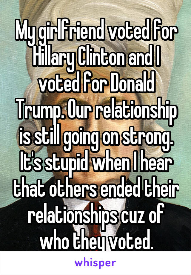 My girlfriend voted for Hillary Clinton and I voted for Donald Trump. Our relationship is still going on strong. It's stupid when I hear that others ended their relationships cuz of who they voted.