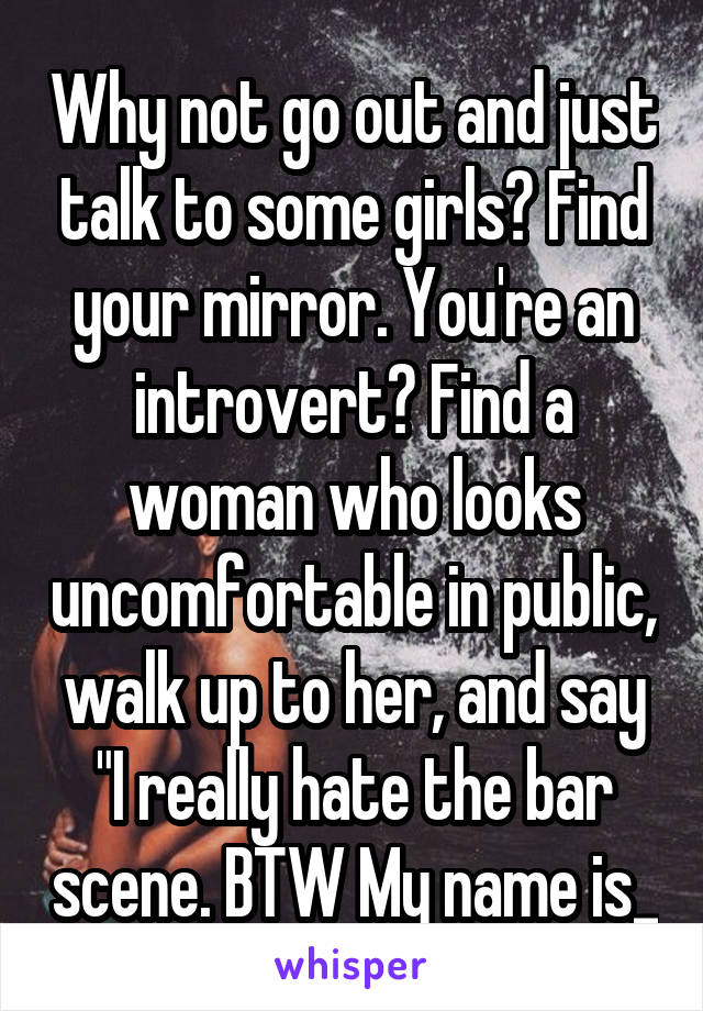 Why not go out and just talk to some girls? Find your mirror. You're an introvert? Find a woman who looks uncomfortable in public, walk up to her, and say "I really hate the bar scene. BTW My name is_
