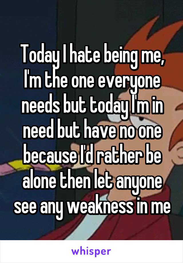 Today I hate being me, I'm the one everyone needs but today I'm in need but have no one because I'd rather be alone then let anyone see any weakness in me