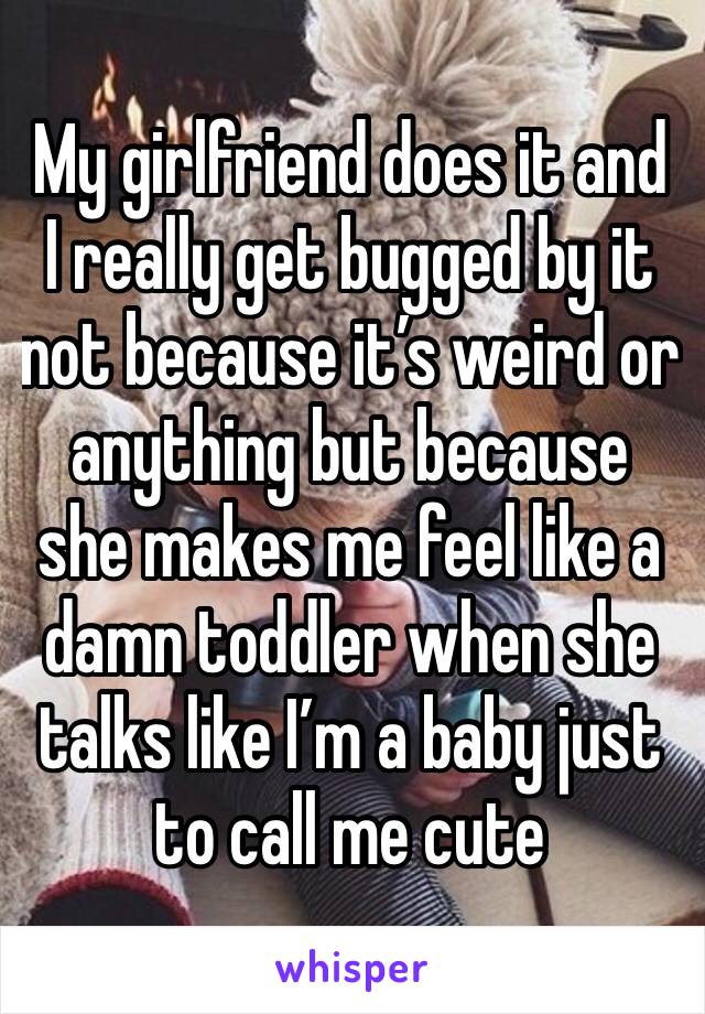 My girlfriend does it and I really get bugged by it not because it’s weird or anything but because she makes me feel like a damn toddler when she talks like I’m a baby just to call me cute