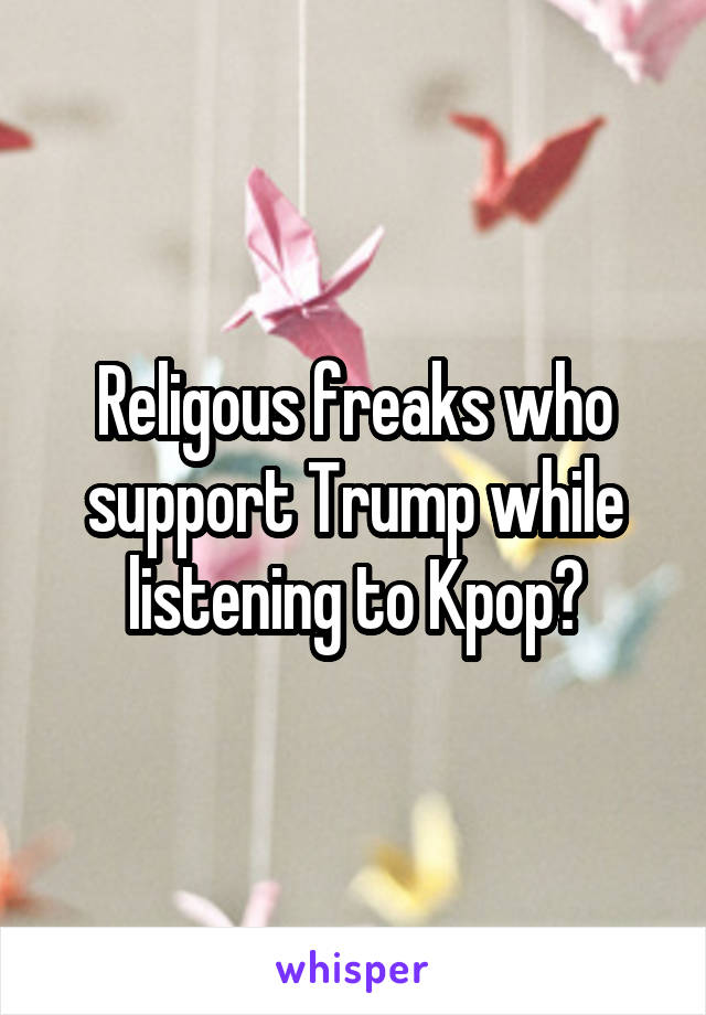 Religous freaks who support Trump while listening to Kpop?