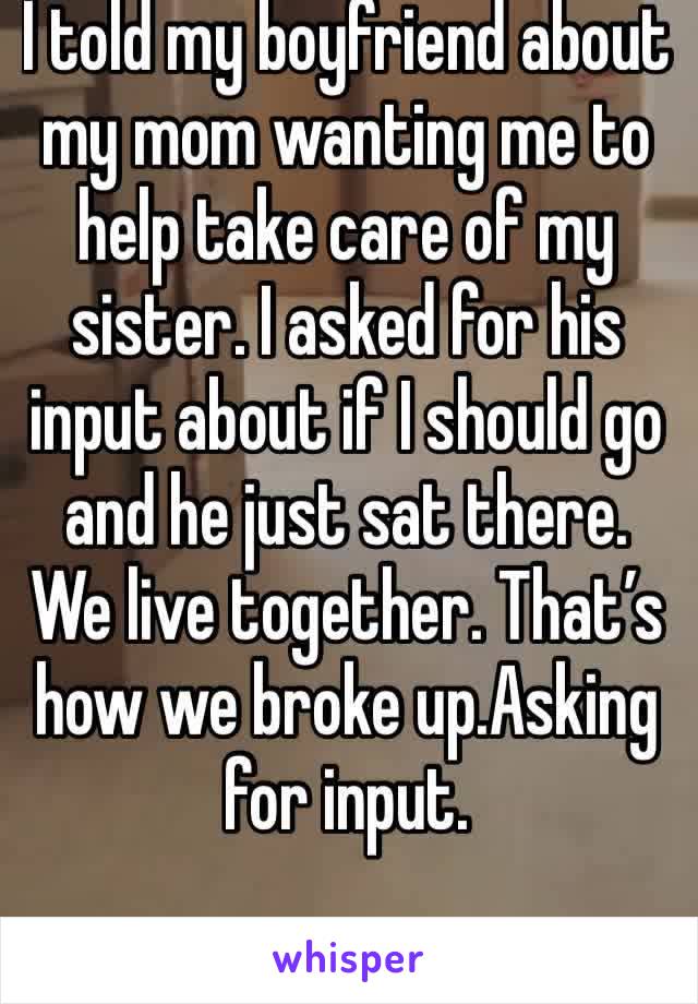 I told my boyfriend about my mom wanting me to help take care of my sister. I asked for his input about if I should go and he just sat there. We live together. That’s how we broke up.Asking for input.