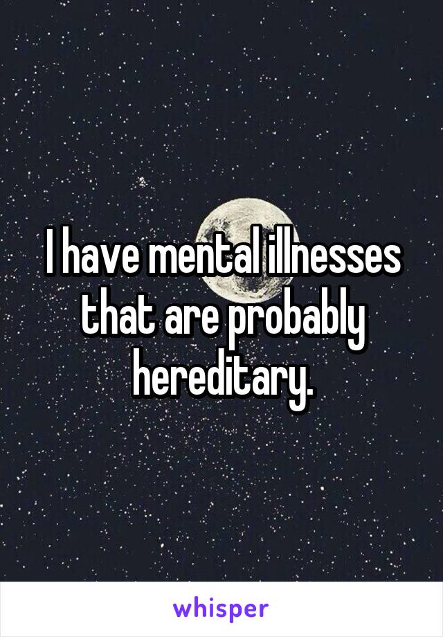 I have mental illnesses that are probably hereditary.