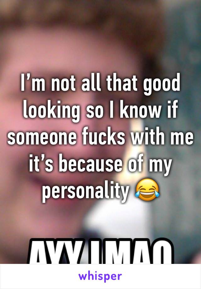 I’m not all that good looking so I know if someone fucks with me it’s because of my personality 😂