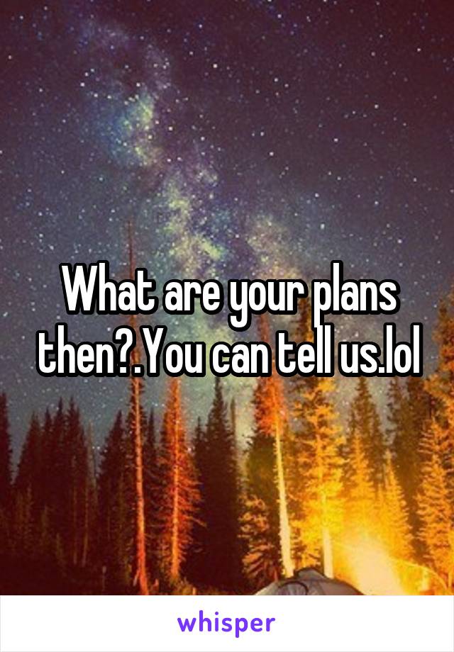 What are your plans then?.You can tell us.lol