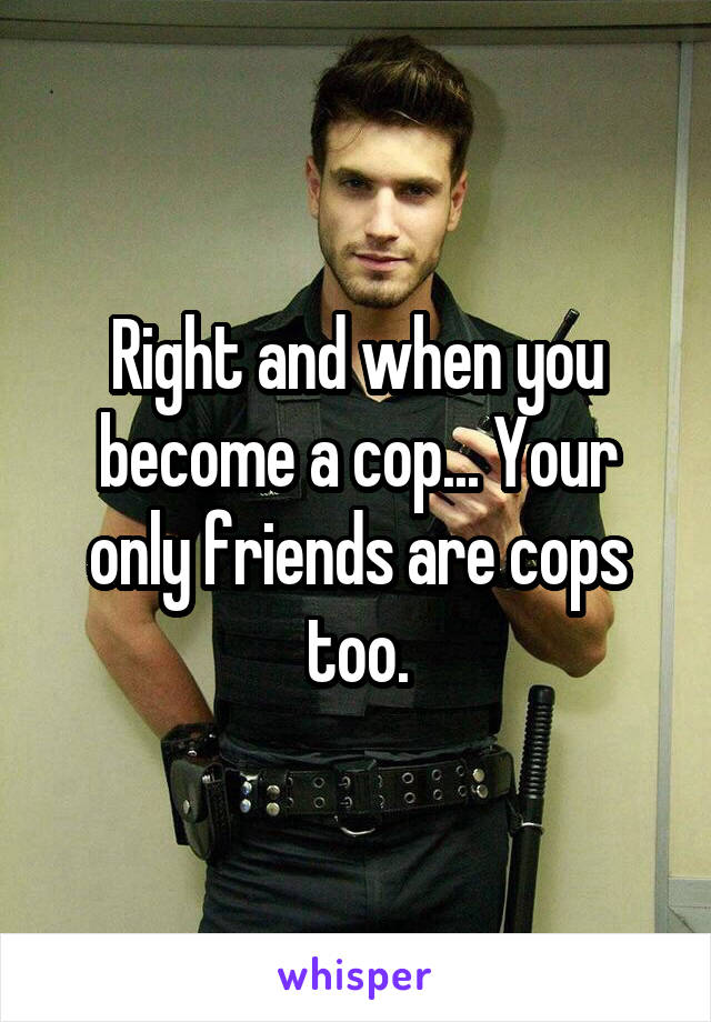 Right and when you become a cop... Your only friends are cops too.