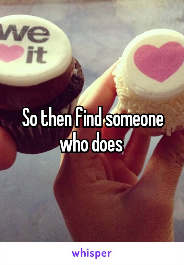 So then find someone who does 