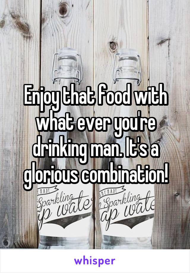 Enjoy that food with what ever you're drinking man. It's a glorious combination!