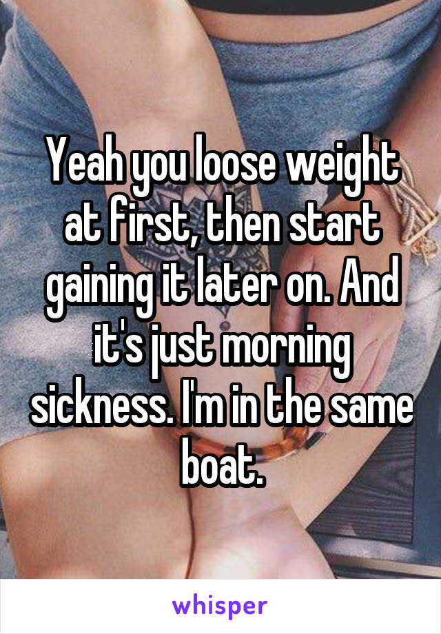 Yeah you loose weight at first, then start gaining it later on. And it's just morning sickness. I'm in the same boat.