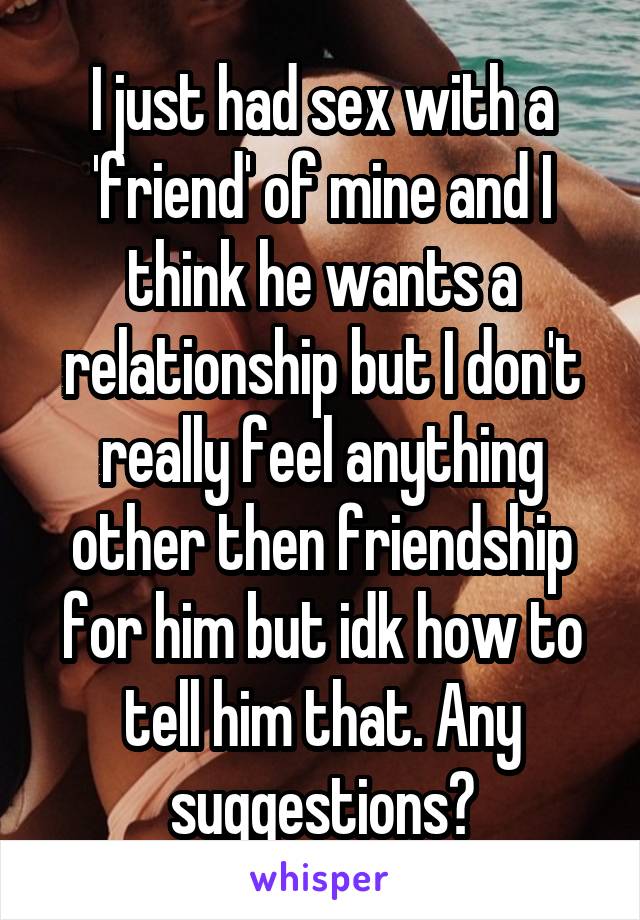 I just had sex with a 'friend' of mine and I think he wants a relationship but I don't really feel anything other then friendship for him but idk how to tell him that. Any suggestions?