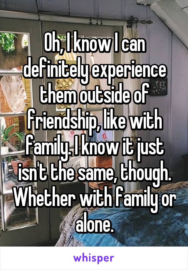 Oh, I know I can definitely experience them outside of friendship, like with family. I know it just isn't the same, though. Whether with family or alone.