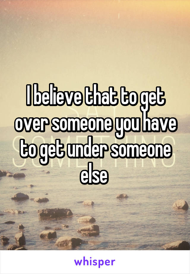 I believe that to get over someone you have to get under someone else 