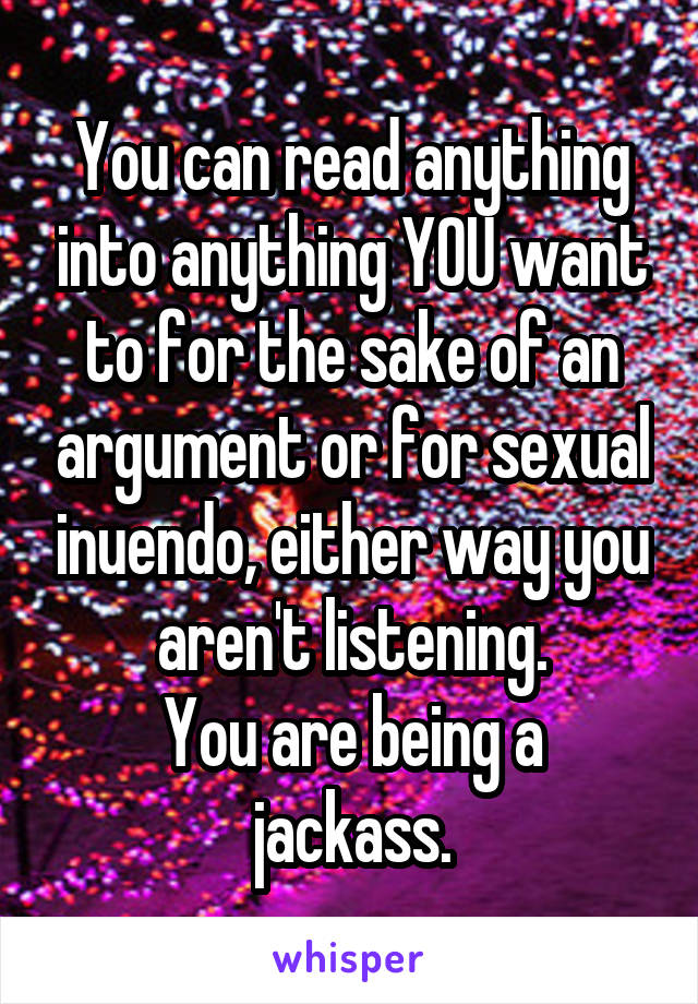 You can read anything into anything YOU want to for the sake of an argument or for sexual inuendo, either way you aren't listening.
You are being a jackass.