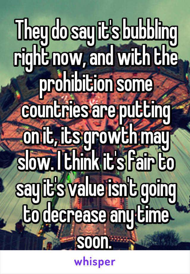 They do say it's bubbling right now, and with the prohibition some countries are putting on it, its growth may slow. I think it's fair to say it's value isn't going to decrease any time soon. 