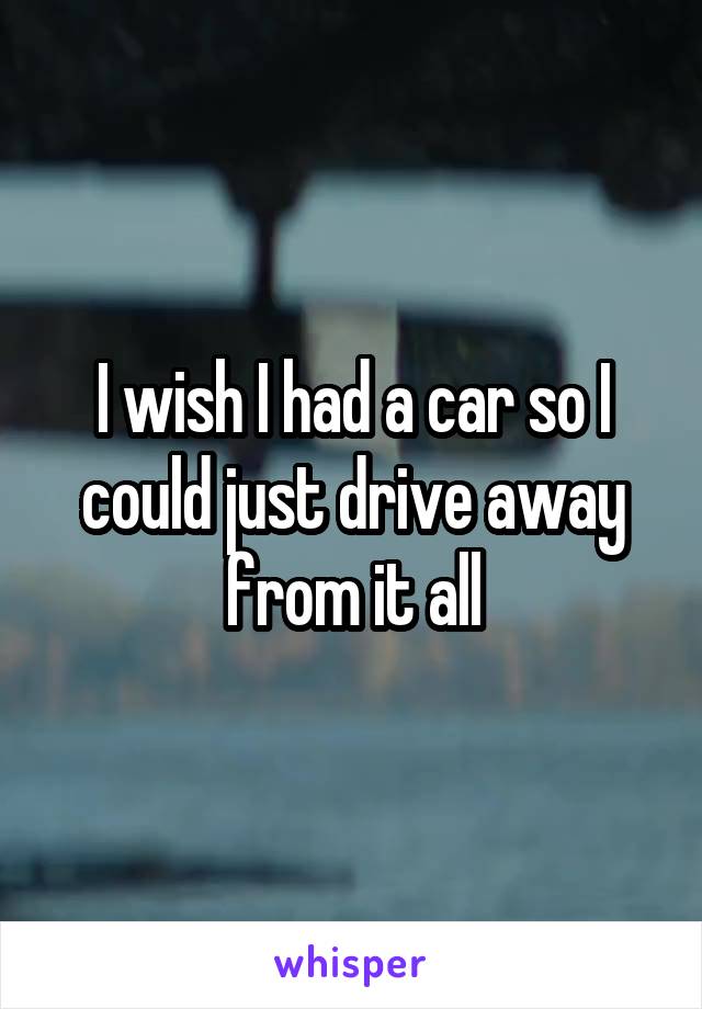 I wish I had a car so I could just drive away from it all