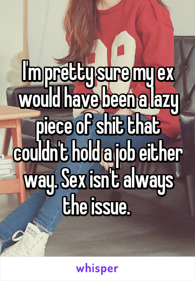I'm pretty sure my ex would have been a lazy piece of shit that couldn't hold a job either way. Sex isn't always the issue. 