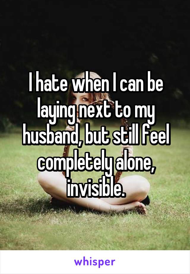 I hate when I can be laying next to my husband, but still feel completely alone, invisible.