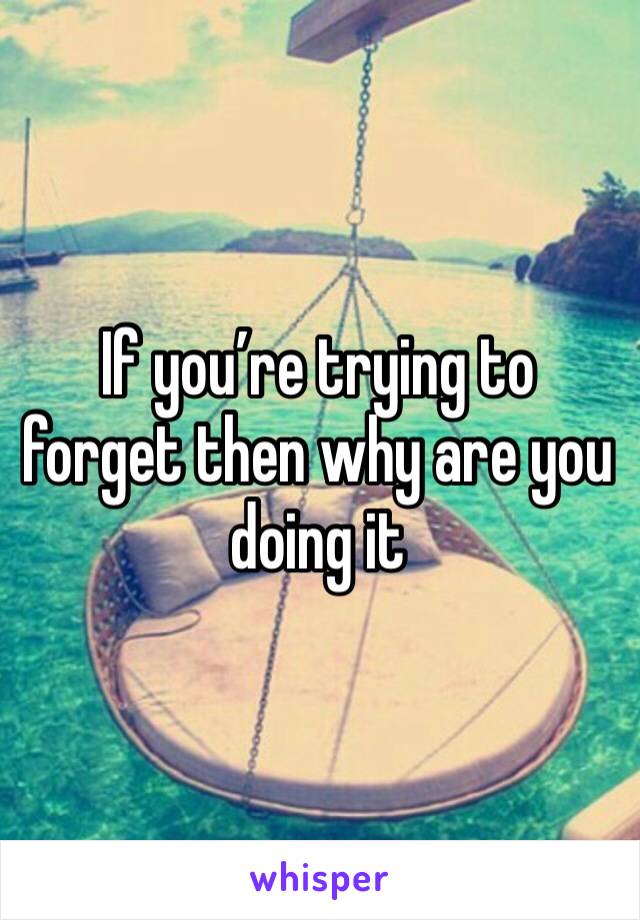 If you’re trying to forget then why are you doing it 