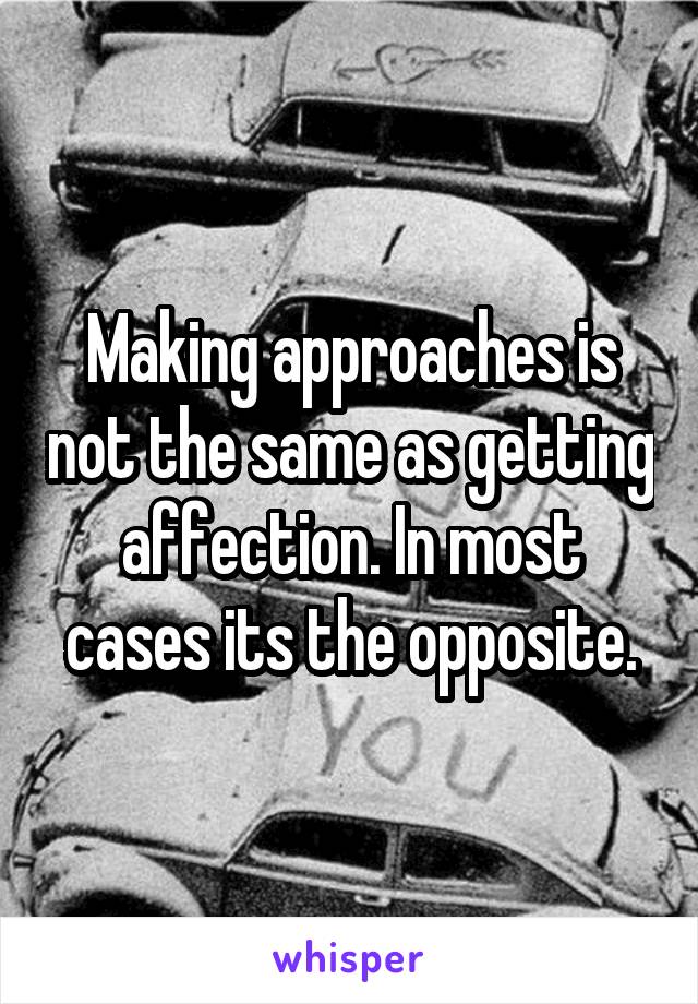 Making approaches is not the same as getting affection. In most cases its the opposite.
