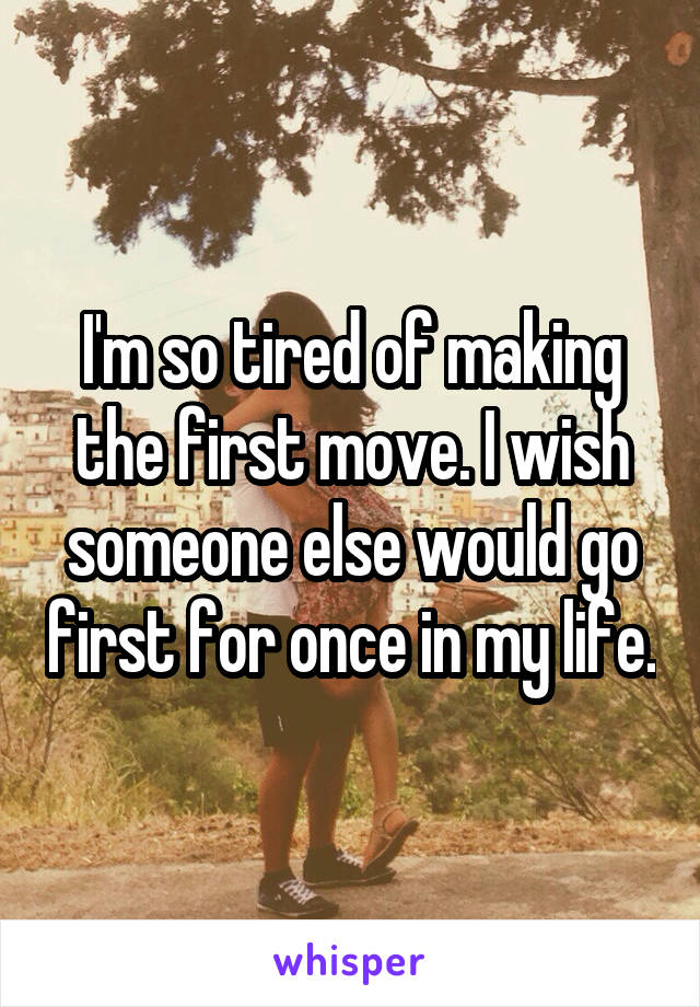 I'm so tired of making the first move. I wish someone else would go first for once in my life.