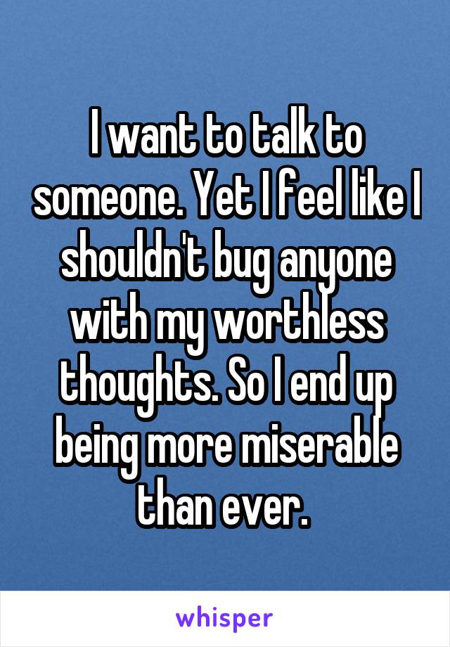 I want to talk to someone. Yet I feel like I shouldn't bug anyone with my worthless thoughts. So I end up being more miserable than ever. 