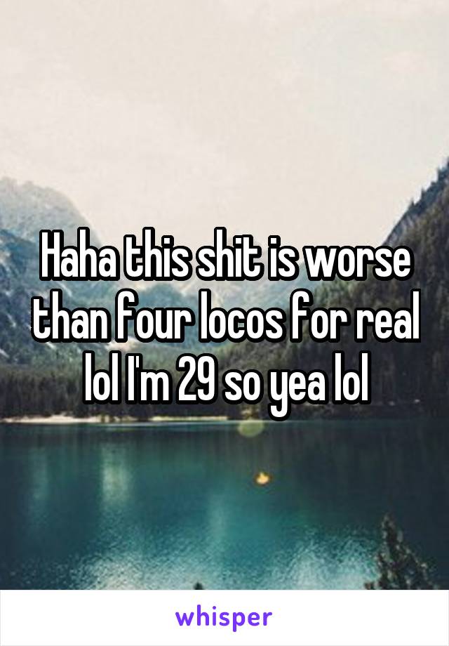 Haha this shit is worse than four locos for real lol I'm 29 so yea lol