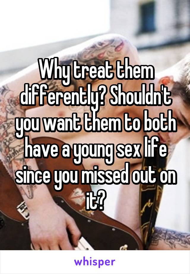 Why treat them differently? Shouldn't you want them to both have a young sex life since you missed out on it?