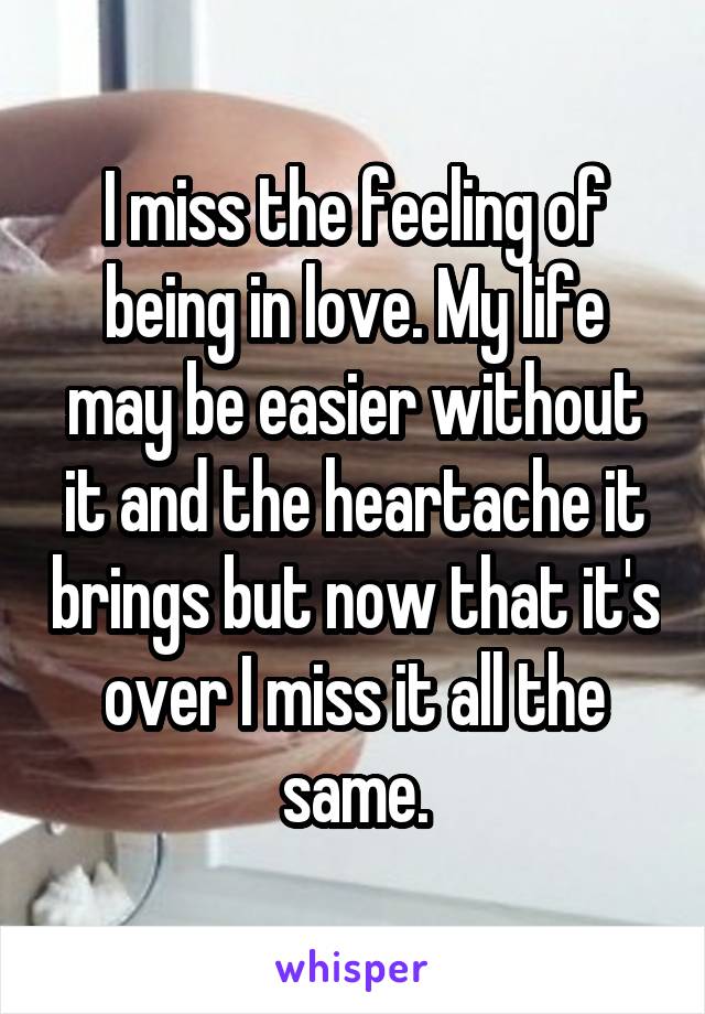 I miss the feeling of being in love. My life may be easier without it and the heartache it brings but now that it's over I miss it all the same.