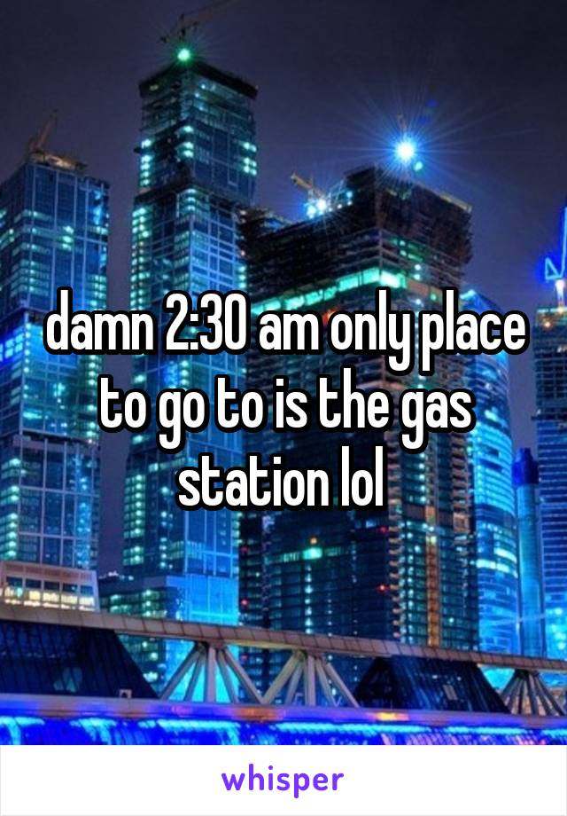 damn 2:30 am only place to go to is the gas station lol 