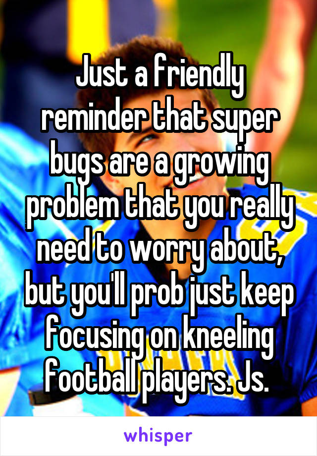 Just a friendly reminder that super bugs are a growing problem that you really need to worry about, but you'll prob just keep focusing on kneeling football players. Js. 