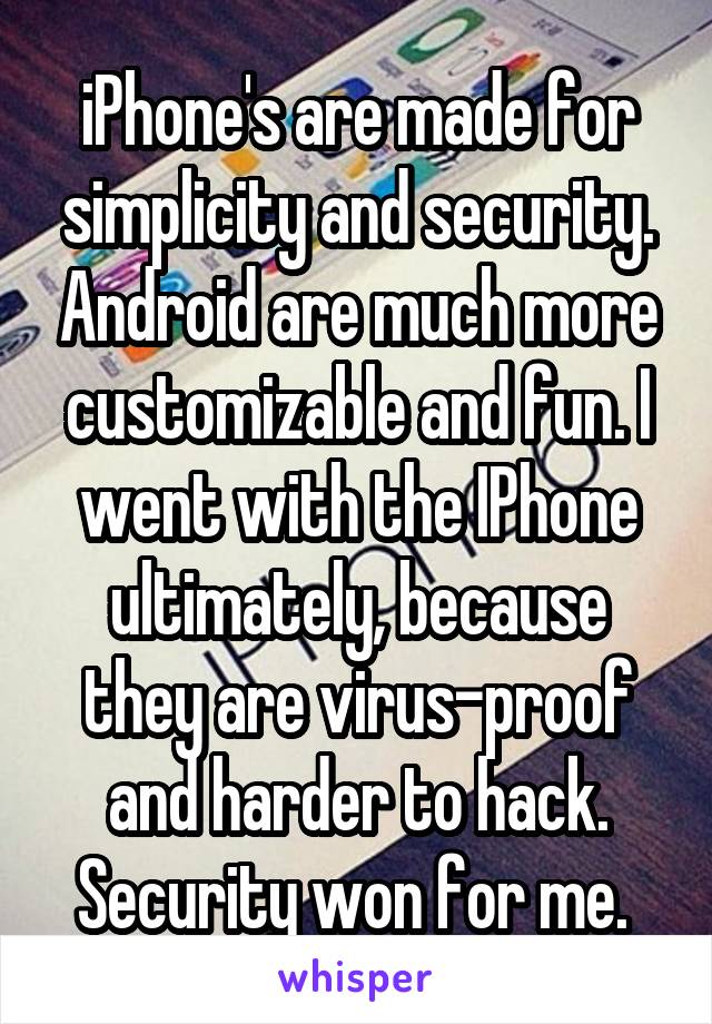 iPhone's are made for
simplicity and security. Android are much more customizable and fun. I went with the IPhone ultimately, because they are virus-proof and harder to hack. Security won for me. 