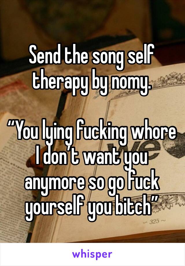 Send the song self therapy by nomy. 

“You lying fucking whore I don’t want you anymore so go fuck yourself you bitch”