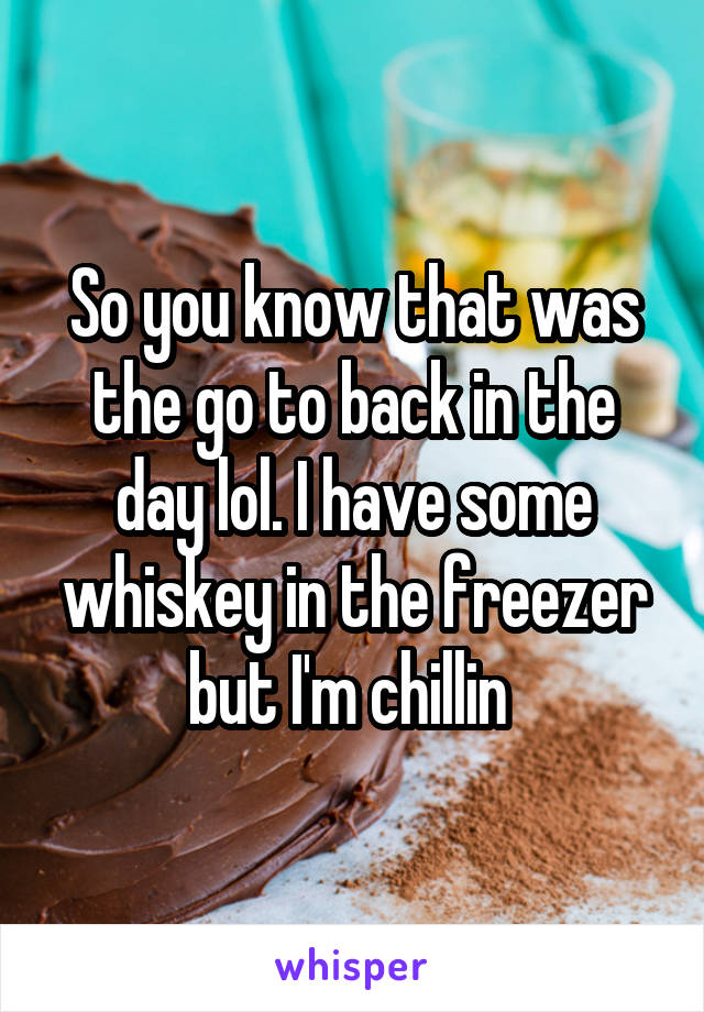 So you know that was the go to back in the day lol. I have some whiskey in the freezer but I'm chillin 