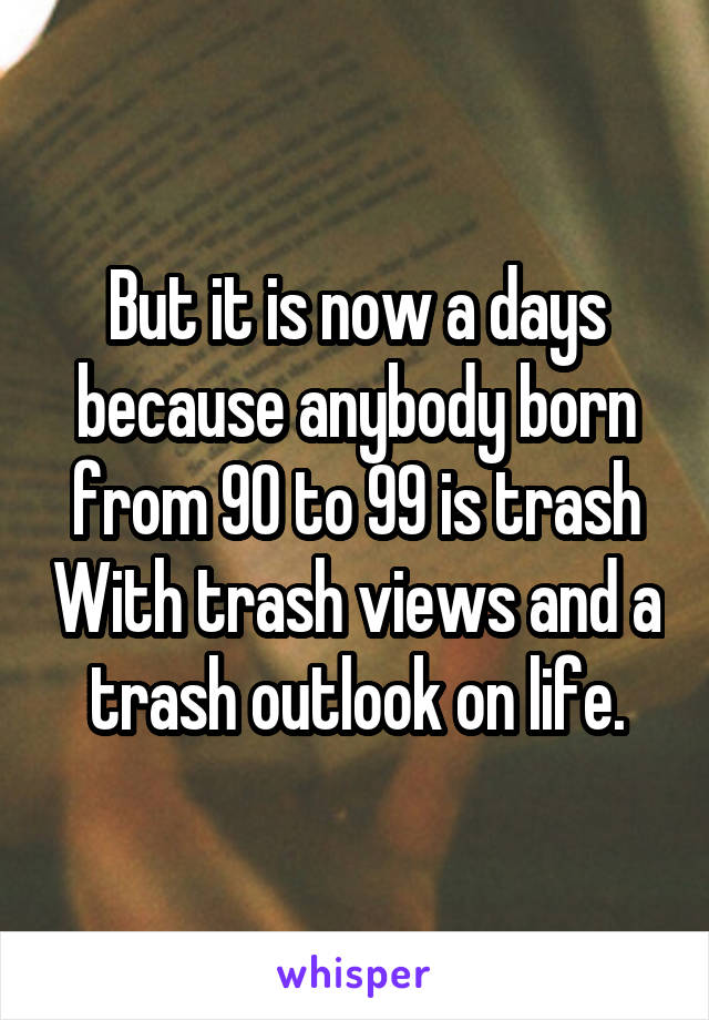 But it is now a days because anybody born from 90 to 99 is trash With trash views and a trash outlook on life.