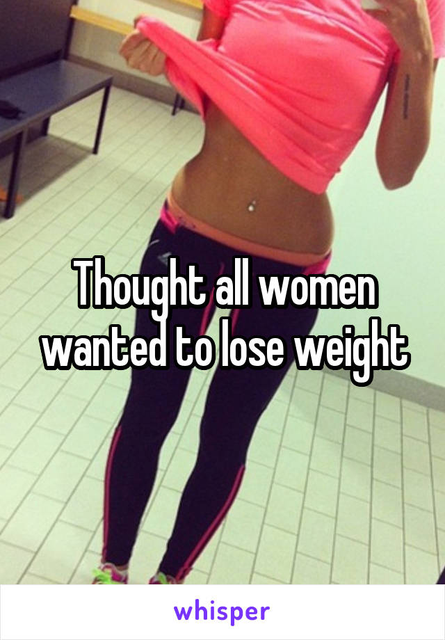 Thought all women wanted to lose weight