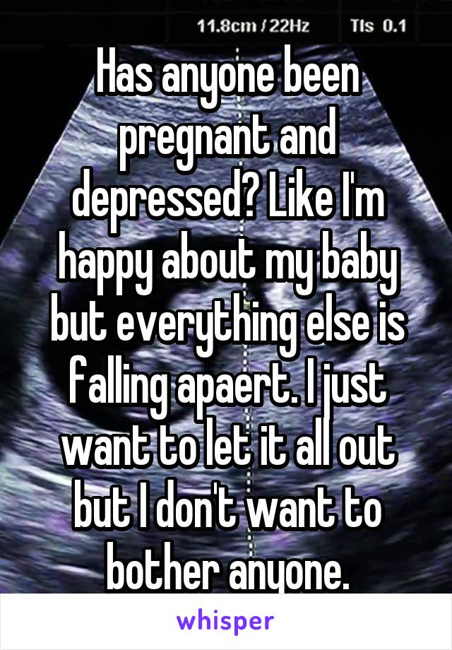 Has anyone been pregnant and depressed? Like I'm happy about my baby but everything else is falling apaert. I just want to let it all out but I don't want to bother anyone.
