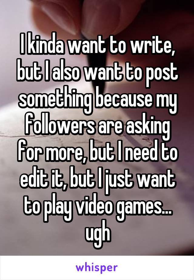 I kinda want to write, but I also want to post something because my followers are asking for more, but I need to edit it, but I just want to play video games... ugh