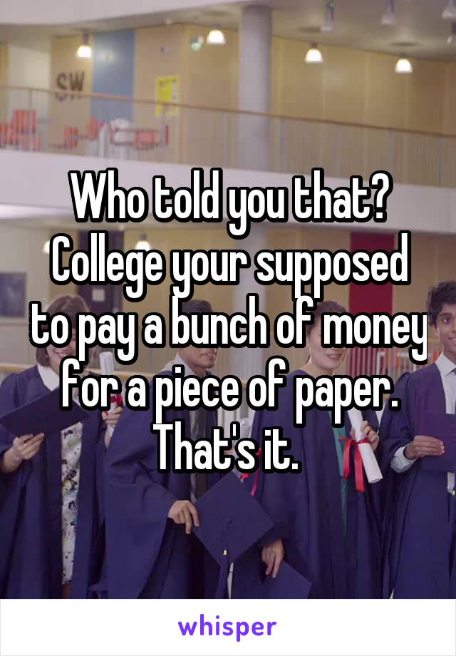Who told you that? College your supposed to pay a bunch of money for a piece of paper.
That's it. 
