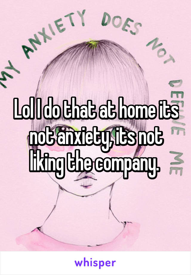 Lol I do that at home its not anxiety, its not liking the company. 