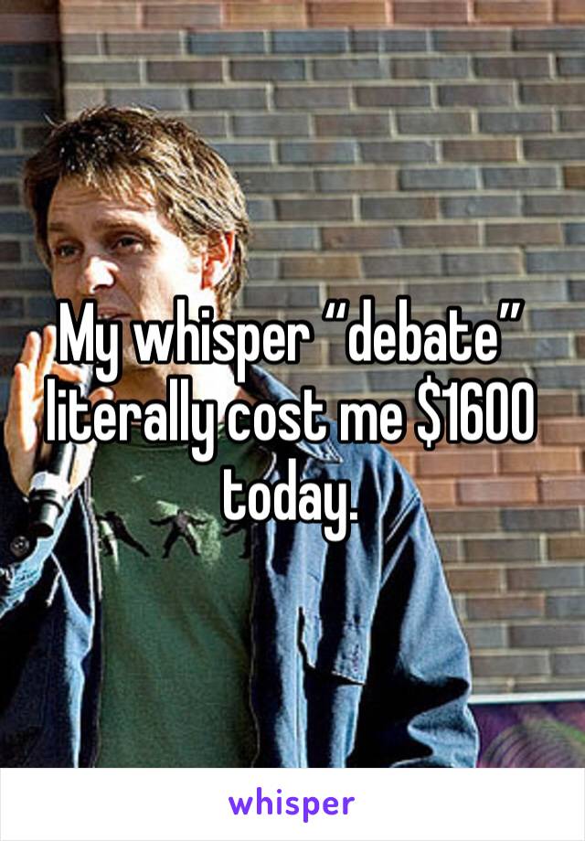 My whisper “debate” literally cost me $1600 today. 