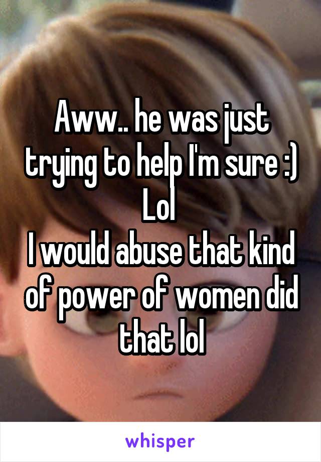 Aww.. he was just trying to help I'm sure :)
Lol 
I would abuse that kind of power of women did that lol