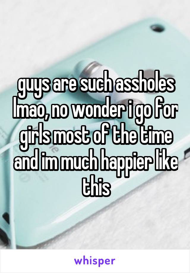 guys are such assholes lmao, no wonder i go for girls most of the time and im much happier like this