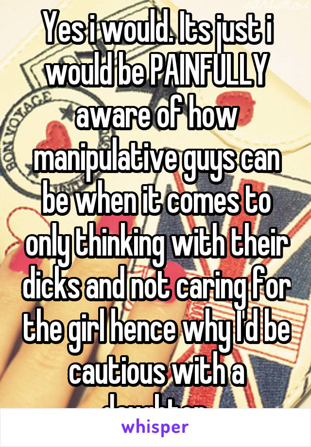 Yes i would. Its just i would be PAINFULLY aware of how manipulative guys can be when it comes to only thinking with their dicks and not caring for the girl hence why I'd be cautious with a daughter.