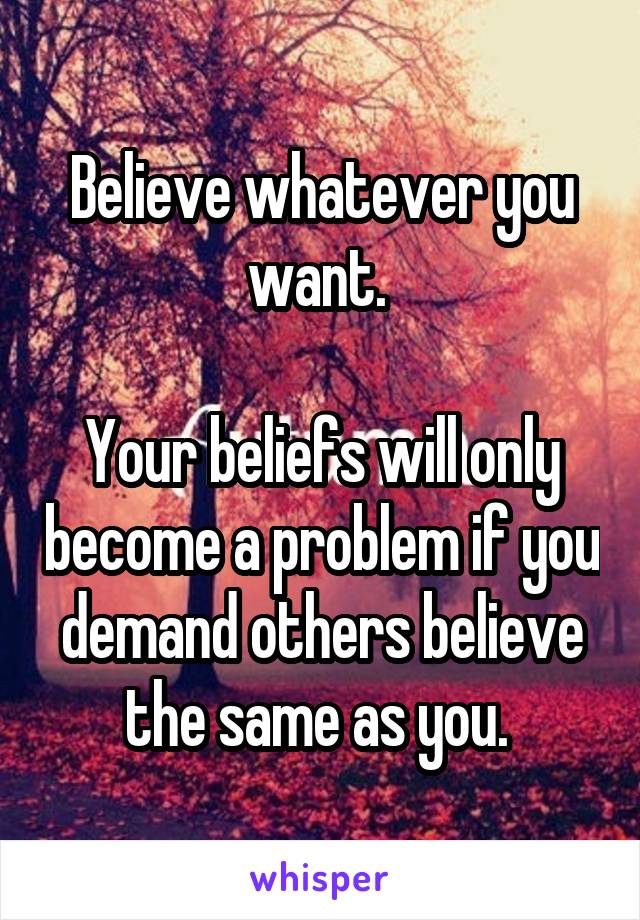 Believe whatever you want. 

Your beliefs will only become a problem if you demand others believe the same as you. 