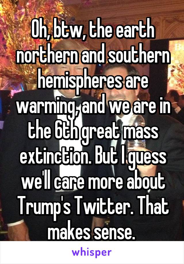 Oh, btw, the earth northern and southern hemispheres are warming, and we are in the 6th great mass extinction. But I guess we'll care more about Trump's Twitter. That makes sense. 