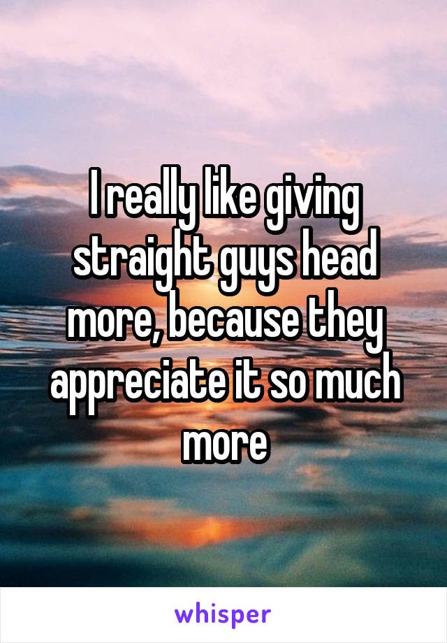 I really like giving straight guys head more, because they appreciate it so much more