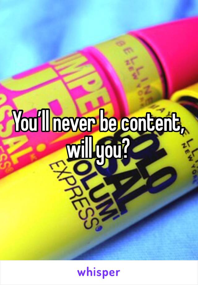 You’ll never be content, will you?