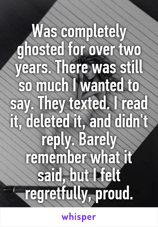 Was completely ghosted for over two years. There was still so much I wanted to say. They texted. I read it, deleted it, and didn't reply. Barely remember what it said, but I felt regretfully, proud.