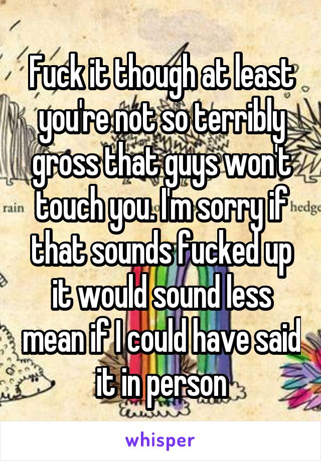 Fuck it though at least you're not so terribly gross that guys won't touch you. I'm sorry if that sounds fucked up it would sound less mean if I could have said it in person